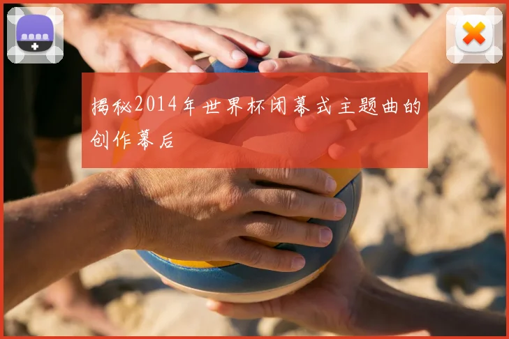 揭秘2014年世界杯闭幕式主题曲的创作幕后