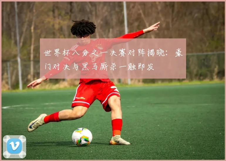 世界杯八分之一决赛对阵揭晓:豪门对决与黑马厮杀一触即发