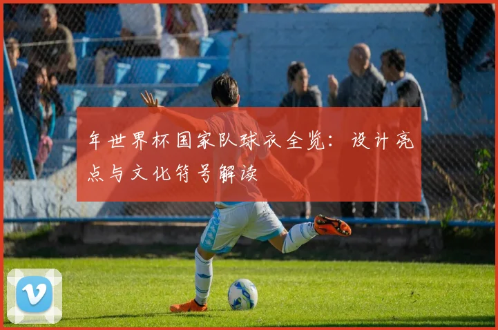 年世界杯国家队球衣全览：设计亮点与文化符号解读