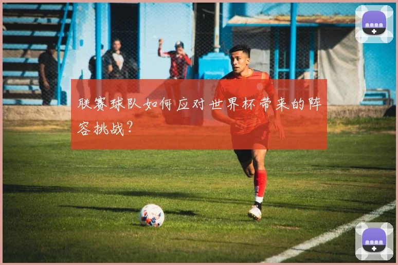 联赛球队如何应对世界杯带来的阵容挑战？