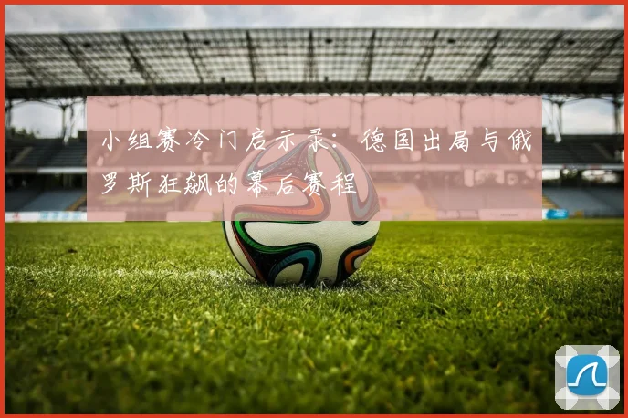 小组赛冷门启示录:德国出局与俄罗斯狂飙的幕后赛程