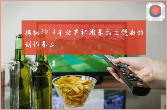 揭秘2014年世界杯闭幕式主题曲的创作幕后