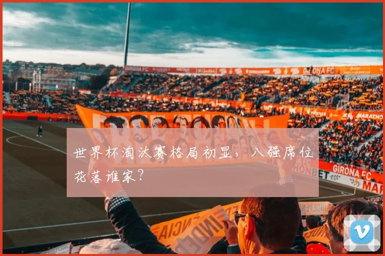 世界杯淘汰赛格局初显，八强席位花落谁家？