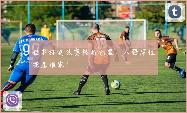 世界杯淘汰赛格局初显，八强席位花落谁家？
