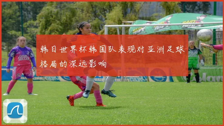 韩日世界杯韩国队表现对亚洲足球格局的深远影响