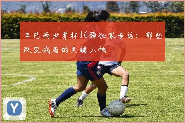 年巴西世界杯16强独家专访:那些改变战局的关键人物