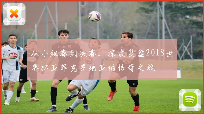 从小组赛到决赛:深度复盘2018世界杯亚军克罗地亚的传奇之旅