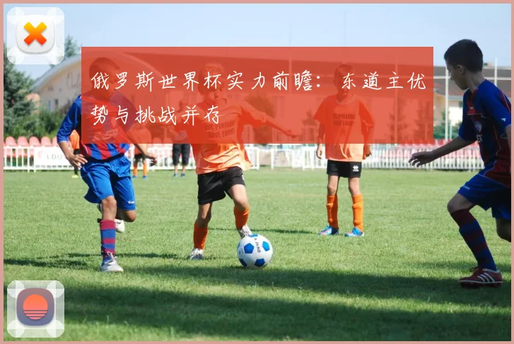 俄罗斯世界杯实力前瞻：东道主优势与挑战并存