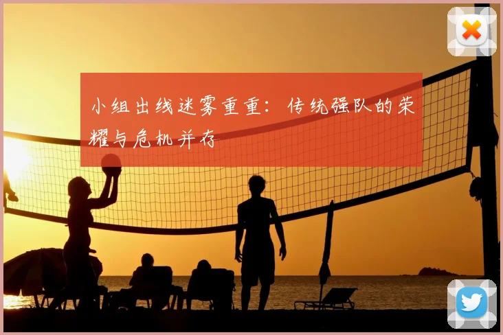 小组出线迷雾重重：传统强队的荣耀与危机并存