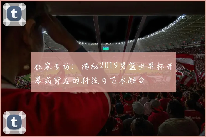 独家专访:揭秘2019男篮世界杯开幕式背后的科技与艺术融合
