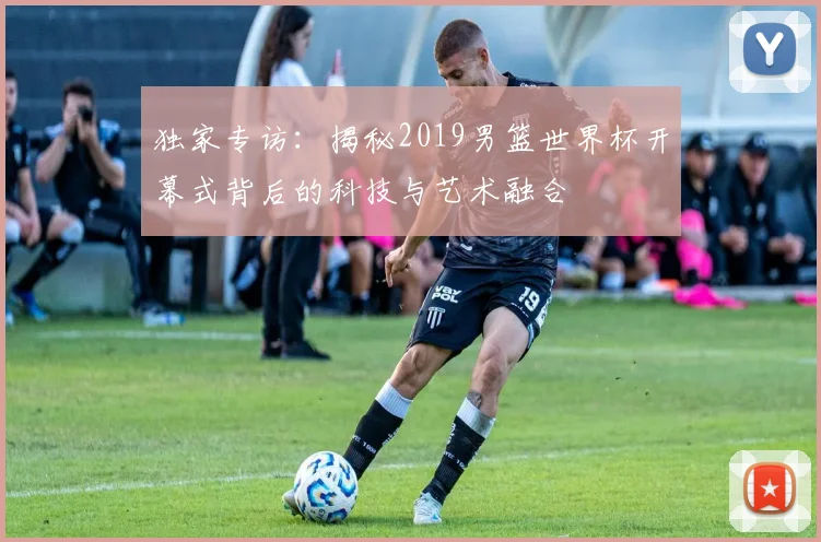 独家专访：揭秘2019男篮世界杯开幕式背后的科技与艺术融合