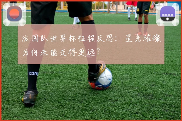 法国队世界杯征程反思:星光璀璨为何未能走得更远?