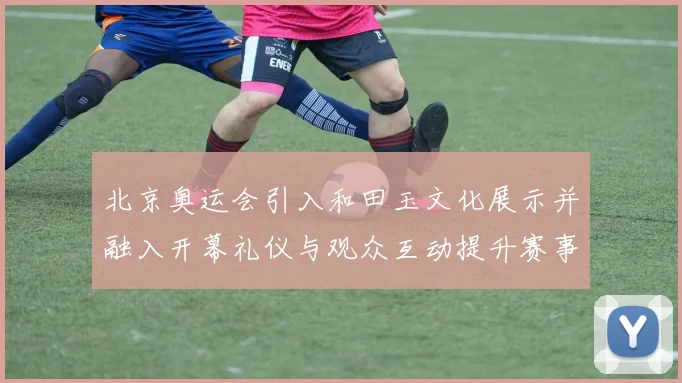 北京奥运会引入和田玉文化展示并融入开幕礼仪与观众互动提升赛事形象