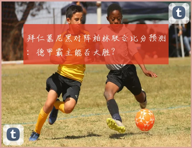 拜仁慕尼黑对阵柏林联合比分预测：德甲霸主能否大胜？
