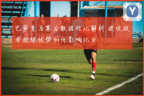 巴萨皇马赛后数据对比解析 进攻效率控球优势如何影响比分