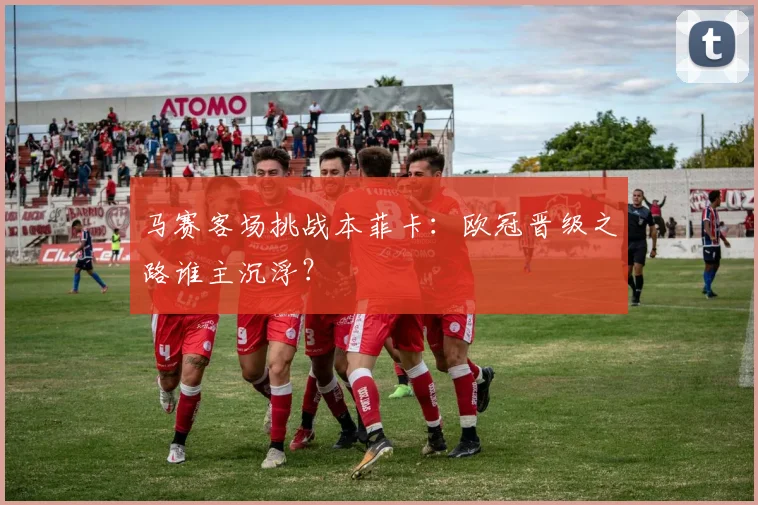 马赛客场挑战本菲卡：欧冠晋级之路谁主沉浮？