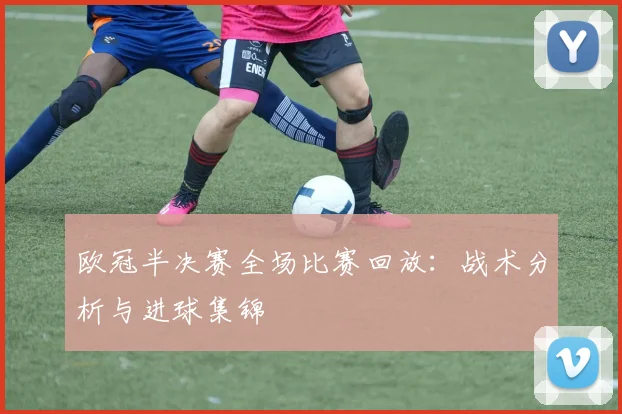 欧冠半决赛全场比赛回放：战术分析与进球集锦