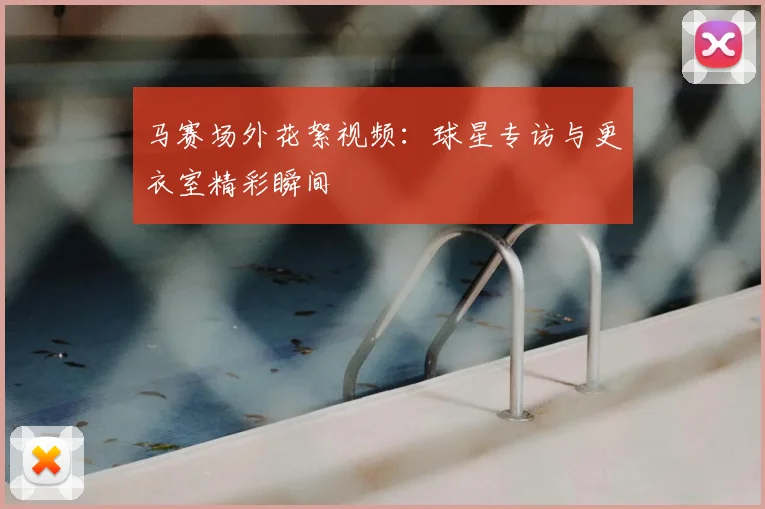 马赛场外花絮视频：球星专访与更衣室精彩瞬间