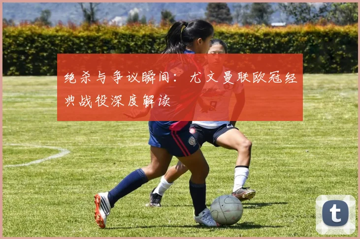 绝杀与争议瞬间：尤文曼联欧冠经典战役深度解读