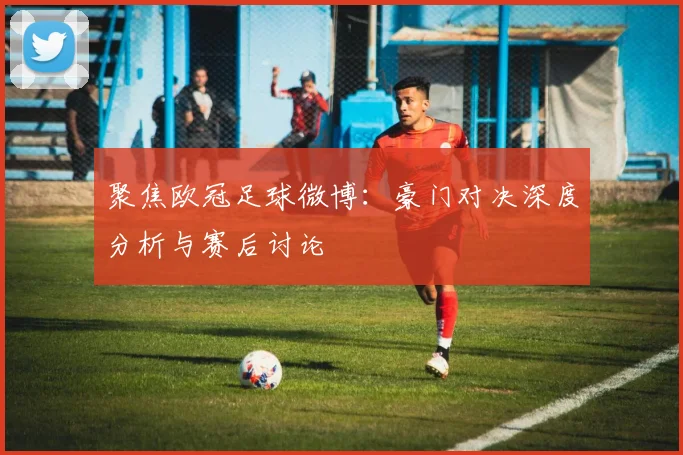 聚焦欧冠足球微博：豪门对决深度分析与赛后讨论