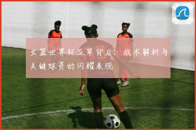 女篮世界杯亚军背后：战术解析与关键球员的闪耀表现