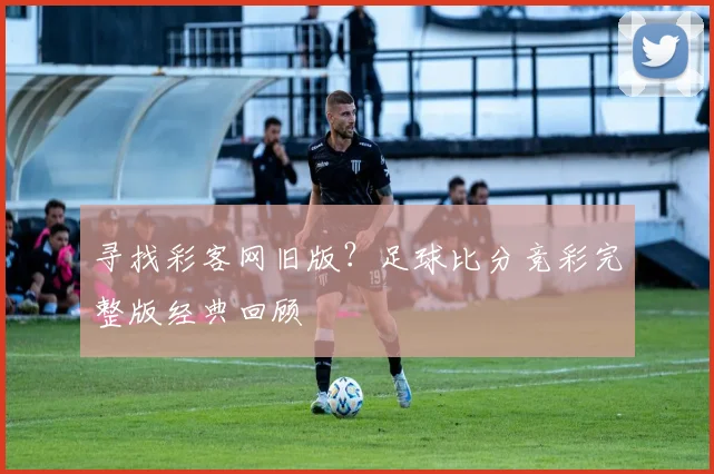 寻找彩客网旧版？足球比分竞彩完整版经典回顾