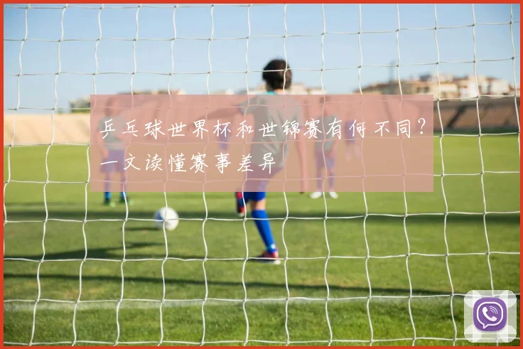乒乓球世界杯和世锦赛有何不同？一文读懂赛事差异